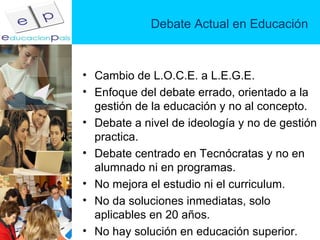 Debate Actual en Educación Cambio de L.O.C.E. a L.E.G.E. Enfoque del debate errado, orientado a la gestión de la educación y no al concepto. Debate a nivel de ideología y no de gestión practica. Debate centrado en Tecnócratas y no en alumnado ni en programas. No mejora el estudio ni el curriculum. No da soluciones inmediatas, solo aplicables en 20 años. No hay solución en educación superior. 