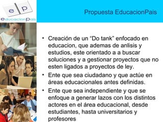 Propuesta EducacionPais Creación de un “Do tank” enfocado en educacion, que ademas de anlisis y estudios, este orientado a a buscar soluciones y a gestionar proyectos que no esten ligados a proyectos de ley.  Ente que sea ciudadano y que actúe en  áreas educacionales antes definidas. Ente que sea independiente y que se enfoque a generar lazos con los distintos actores en el área educacional, desde estudiantes, hasta universitarios y profesores 