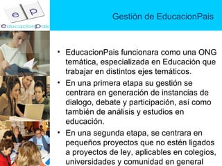 Gestión de EducacionPais EducacionPais funcionara como una ONG temática, especializada en Educación que trabajar en distintos ejes temáticos. En una primera etapa su gestión se centrara en generación de instancias de dialogo, debate y participación, así como también de análisis y estudios en educación. En una segunda etapa, se centrara en pequeños proyectos que no estén ligados a proyectos de ley, aplicables en colegios, universidades y comunidad en general 