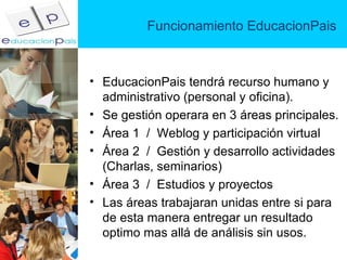 Funcionamiento EducacionPais EducacionPais tendrá recurso humano y administrativo (personal y oficina). Se gestión operara en 3 áreas principales. Área 1  /  Weblog y participación virtual Área 2  /  Gestión y desarrollo actividades  (Charlas, seminarios) Área 3  /  Estudios y proyectos Las áreas trabajaran unidas entre si para de esta manera entregar un resultado optimo mas allá de análisis sin usos.  