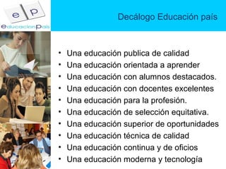 Decálogo Educación país Una educación publica de calidad Una educación orientada a aprender Una educación con alumnos destacados. Una educación con docentes excelentes Una educación para la profesión. Una educación de selección equitativa.  Una educación superior de oportunidades Una educación técnica de calidad Una educación continua y de oficios Una educación moderna y tecnología  
