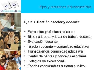 Ejes y temáticas EducacionPais Eje 2  /  Gestión escolar y docente Formación profesional docente Sistema laboral y lugar de trabajo docente Evaluación docente relación docente – comunidad educativa Transparencia comunidad educativa Centro de padres y concejos escolares Colegios de excelencias Fondos concursables sistema publico. 
