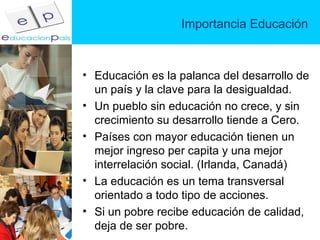 Importancia Educación Educación es la palanca del desarrollo de un país y la clave para la desigualdad. Un pueblo sin educación no crece, y sin crecimiento su desarrollo tiende a Cero. Países con mayor educación tienen un mejor ingreso per capita y una mejor interrelación social. (Irlanda, Canadá) La educación es un tema transversal orientado a todo tipo de acciones. Si un pobre recibe educación de calidad, deja de ser pobre. 