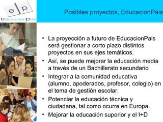 Posibles proyectos, EducacionPais La proyección a futuro de EducacionPais será gestionar a corto plazo distintos proyectos en sus ejes temáticos. Así, se puede mejorar la educación media a través de un Bachillerato secundario Integrar a la comunidad educativa (alumno, apoderados, profesor, colegio) en el tema de gestión escolar. Potenciar la educación técnica y ciudadana, tal como ocurre en Europa. Mejorar la educación superior y el I+D  