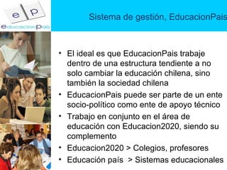 Sistema de gestión, EducacionPais El ideal es que EducacionPais trabaje dentro de una estructura tendiente a no solo cambiar la educación chilena, sino también la sociedad chilena EducacionPais puede ser parte de un ente socio-político como ente de apoyo técnico Trabajo en conjunto en el área de educación con Educacion2020, siendo su complemento Educacion2020 > Colegios, profesores Educación país  > Sistemas educacionales 