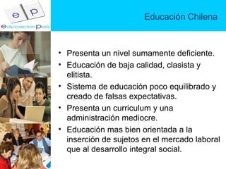 Educación Chilena Presenta un nivel sumamente deficiente. Educación de baja calidad, clasista y elitista. Sistema de educación poco equilibrado y creado de falsas expectativas. Presenta un curriculum y una administración mediocre. Educación mas bien orientada a la inserción de sujetos en el mercado laboral que al desarrollo integral social. 