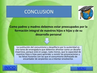 Como padres y madres debemos estar preocupados por la
formación integral de nuestros hijos e hijas y de su
desarrollo personal
La sustitución del consumismo y despilfarro por la austeridad es
una tarea de envergadura que debemos afrontar como un desafío
imperioso, porque está en juego, nada menos, que la capacidad de
nuestros hijos e hijas para aprender a resistir las provocaciones y
las falsas ilusiones con las que el consumismo disfrazado de
encantador de serpientes va a intentar envolverlos
CONCLUSION
MENUINICIO
 