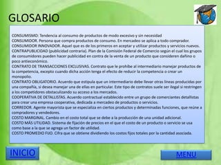 GLOSARIO
MENUINICIO
CONSUMISMO: Tendencia al consumo de productos de modo excesivo y sin necesidad
CONSUMIDOR. Persona que compra productos de consumo. En mercadeo se aplica a todo comprador.
CONSUMIDOR INNOVADOR. Aquel que es de los primeros en aceptar y utilizar productos y servicios nuevos.
CONTRAPUBLICIDAD (publicidad contraria). Plan de la Comisión Federal de Comercio según el cual los grupos
de consumidores pueden hacer publicidad en contra de la venta de un producto que consideren dañino o
poco antieconómico.
CONTRATO DE TRANSACCIONES EXCLUSIVAS. Contrato que le prohíbe al intermediario manejar productos de
la competencia, excepto cuando dicha acción tenga el efecto de reducir la competencia o crear un
monopolio.
CONTRATO OBLIGATORIO. Acuerdo que estipula que un intermediario debe llevar otras líneas producidas por
una compañía, si desea manejar una de ellas en particular. Este tipo de contratos suele ser ilegal si restringen
a los competidores obstaculizando su acceso a los mercados.
COOPERATIVA DE DETALLISTAS. Acuerdo contractual establecido entre un grupo de comerciantes detallistas
para crear una empresa cooperativa, dedicada a mercadeo de productos o servicios.
CORREDOR. Agente mayorista que se especializa en ciertos productos y determinadas funciones, que reúne a
compradores y vendedores.
COSTO MARGINAL. Cambio en el costo total que se debe a la producción de una unidad adicional.
COSTO MÁS UTILIDAD. Sistema de fijación de precios en el que el costo de un producto o servicio se usa
como base a la que se agrega un factor de utilidad.
COSTO PROMEDIO FIJO. Cifra que se obtiene dividiendo los costos fijos totales por la cantidad asociada.
 