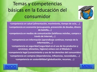 Temas y competencias
básicas en la Educación del
consumidor
•competencia en salud (alimentación, movimiento, tiempo de ocio, …)
•competencia en economía (presupuesto, prevención de deudas, dinero
de bolsillo,…)
•competencia en medios de comunicación (teléfonos móviles, compra a
través de Internet,…)
•competencia en información (aprendizaje continuo; manejo de la
información,...)
•competencia en seguridad (seguridad en el uso de los productos y
servicios), alimentos, higiene) enlace con el Módulo 3
•competencia legal (conocimiento y uso de los derechos del consumidor)
•competencia en compras (dependencias, influencias, necesidades, …)
•competencia en sostenibilidad (globalización, recursos, …)
MENUINICIO
 