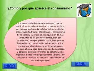 ¿Cómo y por qué aparece el consumismo?
Las necesidades humanas pueden ser creadas
artificialmente, sobre todo si se produce más de lo
necesario y se desea dar salida a estos excedentes
productivos. Podríamos afirmar que el consumismo
tiene su raíz y su origen en la adquisición de más
productos de los que necesitamos, bien por
ostentación , bien por presión social, bien porque
los medios de comunicación incitan a usar y tirar
con sus fórmulas intrínsecamente perversas de
«compra ahora y paga después», que han obligado
y obligan a cientos de millones de personas, no a
hipotecar bienes como ingenuamente se cree, sino
a hipotecar sus vidas y a cercenar posibilidades de
desarrollo personal
MENU
INICIO
 
