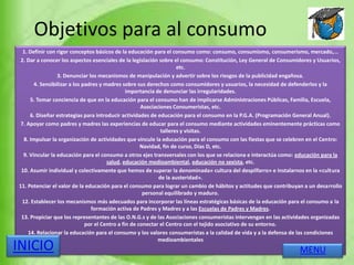 Objetivos para al consumo
1. Definir con rigor conceptos básicos de la educación para el consumo como: consumo, consumismo, consumerismo, mercado,...
2. Dar a conocer los aspectos esenciales de la legislación sobre el consumo: Constitución, Ley General de Consumidores y Usuarios,
etc.
3. Denunciar los mecanismos de manipulación y advertir sobre los riesgos de la publicidad engañosa.
4. Sensibilizar a los padres y madres sobre sus derechos como consumidores y usuarios, la necesidad de defenderlos y la
importancia de denunciar las irregularidades.
5. Tomar conciencia de que en la educación para el consumo han de implicarse Administraciones Públicas, Familia, Escuela,
Asociaciones Consumeristas, etc.
6. Diseñar estrategias para introducir actividades de educación para el consumo en la P.G.A. (Programación General Anual).
7. Apoyar como padres y madres las experiencias de educar para el consumo mediante actividades eminentemente prácticas como
talleres y visitas.
8. Impulsar la organización de actividades que vincule la educación para el consumo con las fiestas que se celebren en el Centro:
Navidad, fin de curso, Días D, etc.
9. Vincular la educación para el consumo a otros ejes transversales con los que se relaciona e interactúa como: educación para la
salud, educación medioambiental, educación no sexista, etc.
10. Asumir individual y colectivamente que hemos de superar la denominada» cultura del despilfarro» e instalarnos en la «cultura
de la austeridad».
11. Potenciar el valor de la educación para el consumo para lograr un cambio de hábitos y actitudes que contribuyan a un desarrollo
personal equilibrado y maduro.
12. Establecer los mecanismos más adecuados para incorporar las líneas estratégicas básicas de la educación para el consumo a la
formación activa de Padres y Madres y a las Escuelas de Padres y Madres.
13. Propiciar que los representantes de las O.N.G.s y de las Asociaciones consumeristas intervengan en las actividades organizadas
por el Centro a fin de conectar el Centro con el tejido asociativo de su entorno.
14. Relacionar la educación para el consumo y los valores consumeristas a la calidad de vida y a la defensa de las condiciones
medioambientales
MENUINICIO
 