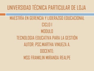 UNIVERSIDAD TÉCNICA PARTICULAR DE LOJA
 MAESTRÍA EN GERENCIA Y LIDERAZGO EDUCACIONAL
                    CICLO I
                   MODULO
    TECNOLOGIA EDUCATIVA PARA LA GESTIÓN
         AUTOR: PSC.MARTHA VINUEZA A.
                   DOCENTE:
         MSG FRANKLIN MIRANDA REALPE
 