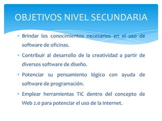Brindar los conocimientos necesarios en el uso de
software de oficinas.
Contribuir al desarrollo de la creatividad a partir de
diversos software de diseño.
Potenciar su pensamiento lógico con ayuda de
software de programación.
Emplear herramientas TIC dentro del concepto de
Web 2.0 para potenciar el uso de la Internet.
OBJETIVOS NIVEL SECUNDARIA
 
