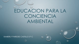 EDUCACION PARA LA
CONCIENCIA
AMBIENTAL
KIMBERLY PAREDES CASTILLO 5° C
 
