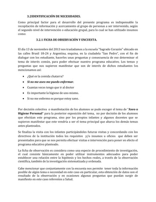 3.2IDENTIFICACIÓN DE NECESIDADES.
Como principal factor para el desarrollo del presente programa es indispensable la
recopilación de información y acercamiento al grupo de personas a ser intervenido, según
el segundo nivel de intervención o educación grupal, para lo cual se han utilizado insumos
como:
3.2.1 FICHA DE OBSERVACIÓN Y ENCUESTA.
El día 13 de noviembre del 2013 nos trasladamos a la escuela “Sagrado Corazón” ubicado en
las calles Brasil 18-24 y Argentina, esquina, en la ciudadela “San Pedro”, con el fin de
dialogar con los estudiante, hacerles unas preguntas y consecuencia de eso determinar el
tema de interés común, para poder efectuar nuestro programa educativo. Los temas y
preguntas que nos supieron manifestar que son de interés de dichos estudiantes los
mencionamos así:


¿Qué es la comida chatarra?



Si no me aseo me puedo enfermar.



Cuantas veces tengo que ir al doctor



Es importante la higiene de uno mismo.



Si no me enfermo es porque estoy sano.

Por decisión colectiva o manifestación de los alumnos se pudo escoger el tema de “Aseo o
Higiene Personal” para la posterior exposición del tema, no por decisión de los alumnos
que efectúan este programa, sino por los propios infantes y algunos docentes que se
supieron manifestar que este vendría a ser el tema principal que abarca los demás temas
antes planteados.
Se finaliza la visita con los infantes participándoles futuras visitas y concordando con los
directivos de la institución todos los requisitos y/o insumos u oficios que deben ser
presentados para que se nos permita efectuar visitas e intervención para poner en efecto el
programa educativo planteado.
La ficha de observación es considera como una especie de procedimiento de investigación,
el cual consiste básicamente en poder utilizar instrumentos adecuados para poder
establecer una relación entre la hipótesis y los hechos reales, a través de la observación
científica, también de la investigación sistematizada y ordenada.
Cabe mencionar que conjuntamente con la encuesta nos permite tener toda la información
posible de algún tema o necesidad en este caso en particular, esta obtención de datos son el
resultado de la observación y en ocasiones algunas preguntas que puedan surgir de
manifiesto en este caso referentes a Salud.

 