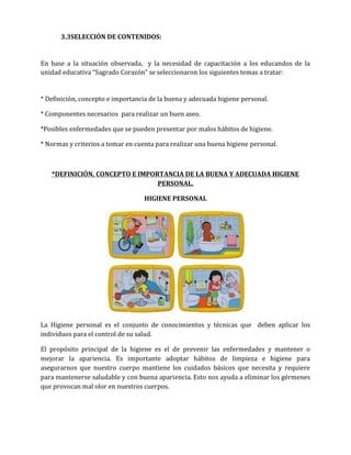 3.3SELECCIÓN DE CONTENIDOS:

En base a la situación observada, y la necesidad de capacitación a los educandos de la
unidad educativa “Sagrado Corazón” se seleccionaron los siguientes temas a tratar:

* Definición, concepto e importancia de la buena y adecuada higiene personal.
* Componentes necesarios para realizar un buen aseo.
*Posibles enfermedades que se pueden presentar por malos hábitos de higiene.
* Normas y criterios a tomar en cuenta para realizar una buena higiene personal.

*DEFINICIÓN, CONCEPTO E IMPORTANCIA DE LA BUENA Y ADECUADA HIGIENE
PERSONAL.
HIGIENE PERSONAL

La Higiene personal es el conjunto de conocimientos y técnicas que deben aplicar los
individuos para el control de su salud.
El propósito principal de la higiene es el de prevenir las enfermedades y mantener o
mejorar la apariencia. Es importante adoptar hábitos de limpieza e higiene para
asegurarnos que nuestro cuerpo mantiene los cuidados básicos que necesita y requiere
para mantenerse saludable y con buena apariencia. Esto nos ayuda a eliminar los gérmenes
que provocan mal olor en nuestros cuerpos.

 