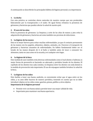 A continuación se describirán los principales hábitos de higiene personal y su importancia:

1. La ducha
Con esta práctica se controlan olores naturales de nuestro cuerpo que son producidos
básicamente por la transpiración o el sudor. De igual forma evitamos la presencia de
gérmenes y bacterias que pueden afectar la salud de nuestra piel.
2. El aseo de las uñas
Evita la presencia de gérmenes. La limpieza y corte de las uñas de manos y pies evita la
adquisición de gérmenes y bacterias así como también nos previene de infecciones.
5. La higiene de las manos
Esta es la mejor barrera para evitar muchas enfermedades, ya que el contacto permanente
de las manos con los papeles, alimentos, objetos, animales, etc. Favorece el transporte de
gérmenes y bacterias causantes de enfermedades. Un hábito fundamental deber ser el
lavado de las manos después de ir al baño y también antes de tocar o consumir los
alimentos, tanto en casa como en la escuela y en cualquier otro lugar.
6. La higiene de la boca
Este medida de aseo también evita diversas enfermedades como el mal aliento o halitosis, la
mejor forma de prevenirlo es haciendo un adecuado y periódico lavado de los dientes. El
cepillado de los dientes tras cada comida y la limpieza entre los dientes con seda dental es
la medida de prevención más importante. El uso de enjuagues también fortalece la salud de
la boca.
7. La higiene de los oídos
Esto facilita a tener una buena audición, es conveniente evitar que el agua entre en los
oídos, y su aseo debe hacerse de manera periódica, teniendo en cuenta que no se debe
introducir objetos en los oídos como: ganchos, pinzas, palillos u otros objetos.
Importancia de la higiene personal



Permite vivir con buena salud y permite tener una mejor calidad de vida.
Importante para mantener una buena apariencia.

 
