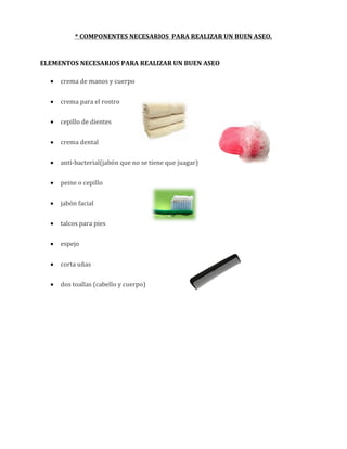 * COMPONENTES NECESARIOS PARA REALIZAR UN BUEN ASEO.

ELEMENTOS NECESARIOS PARA REALIZAR UN BUEN ASEO


crema de manos y cuerpo



crema para el rostro



cepillo de dientes



crema dental



anti-bacterial(jabón que no se tiene que juagar)



peine o cepillo



jabón facial



talcos para pies



espejo



corta uñas



dos toallas (cabello y cuerpo)

 