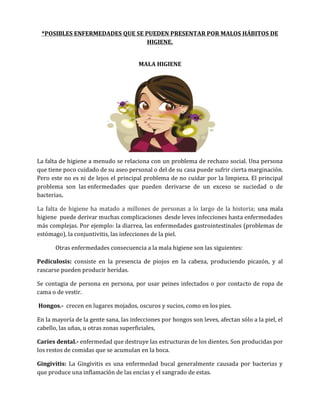 *POSIBLES ENFERMEDADES QUE SE PUEDEN PRESENTAR POR MALOS HÁBITOS DE
HIGIENE.
MALA HIGIENE

La falta de higiene a menudo se relaciona con un problema de rechazo social. Una persona
que tiene poco cuidado de su aseo personal o del de su casa puede sufrir cierta marginación.
Pero este no es ni de lejos el principal problema de no cuidar por la limpieza. El principal
problema son las enfermedades que pueden derivarse de un exceso se suciedad o de
bacterias.
La falta de higiene ha matado a millones de personas a lo largo de la historia; una mala
higiene puede derivar muchas complicaciones desde leves infecciones hasta enfermedades
más complejas. Por ejemplo: la diarrea, las enfermedades gastrointestinales (problemas de
estómago), la conjuntivitis, las infecciones de la piel.
Otras enfermedades consecuencia a la mala higiene son las siguientes:
Pediculosis: consiste en la presencia de piojos en la cabeza, produciendo picazón, y al
rascarse pueden producir heridas.
Se contagia de persona en persona, por usar peines infectados o por contacto de ropa de
cama o de vestir.
Hongos.- crecen en lugares mojados, oscuros y sucios, como en los pies.
En la mayoría de la gente sana, las infecciones por hongos son leves, afectan sólo a la piel, el
cabello, las uñas, u otras zonas superficiales,
Caries dental.- enfermedad que destruye las estructuras de los dientes. Son producidas por
los restos de comidas que se acumulan en la boca.
Gingivitis: La Gingivitis es una enfermedad bucal generalmente causada por bacterias y
que produce una inflamación de las encías y el sangrado de estas.

 