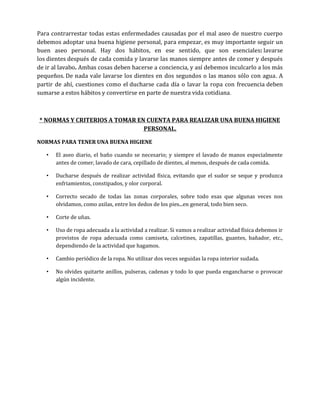 Para contrarrestar todas estas enfermedades causadas por el mal aseo de nuestro cuerpo
debemos adoptar una buena higiene personal, para empezar, es muy importante seguir un
buen aseo personal. Hay dos hábitos, en ese sentido, que son esenciales: lavarse
los dientes después de cada comida y lavarse las manos siempre antes de comer y después
de ir al lavabo. Ambas cosas deben hacerse a conciencia, y así debemos inculcarlo a los más
pequeños. De nada vale lavarse los dientes en dos segundos o las manos sólo con agua. A
partir de ahí, cuestiones como el ducharse cada día o lavar la ropa con frecuencia deben
sumarse a estos hábitos y convertirse en parte de nuestra vida cotidiana.

* NORMAS Y CRITERIOS A TOMAR EN CUENTA PARA REALIZAR UNA BUENA HIGIENE
PERSONAL.
NORMAS PARA TENER UNA BUENA HIGIENE
•

El aseo diario, el baño cuando se necesario; y siempre el lavado de manos especialmente
antes de comer, lavado de cara, cepillado de dientes, al menos, después de cada comida.

•

Ducharse después de realizar actividad física, evitando que el sudor se seque y produzca
enfriamientos, constipados, y olor corporal.

•

Correcto secado de todas las zonas corporales, sobre todo esas que algunas veces nos
olvidamos, como axilas, entre los dedos de los pies...en general, todo bien seco.

•

Corte de uñas.

•

Uso de ropa adecuada a la actividad a realizar. Si vamos a realizar actividad física debemos ir
provistos de ropa adecuada como camiseta, calcetines, zapatillas, guantes, bañador, etc.,
dependiendo de la actividad que hagamos.

•

Cambio periódico de la ropa. No utilizar dos veces seguidas la ropa interior sudada.

•

No olvides quitarte anillos, pulseras, cadenas y todo lo que pueda engancharse o provocar
algún incidente.

 
