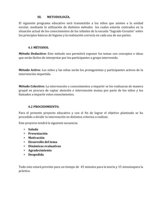 III.

METODOLOGÍA.

El siguiente programa educativo será transmitido a los niños que asisten a la unidad
escolar, mediante la utilización de distintos métodos los cuales estarán centrados en la
situación actual de los conocimientos de los infantes de la escuela “Sagrado Corazón” sobre
los principios básicos de higiene y la realización correcta en cada una de sus partes.

4.1 MÉTODOS.
Método Deductivo: Este método nos permitirá exponer los temas con conceptos e ideas
que serán fáciles de interpretar por los participantes o grupo intervenido.

Método Activo: Los niños y las niñas serán los protagonistas y participantes activos de la
intervención impartida.

Método Colectivo: La intervención o conocimientos a impartir se los realizaran de manera
grupal en procura de captar atención e intervención mutua por parte de los niños y los
llamados a impartir estos conocimientos.

4.2 PROCEDIMIENTO.
Para el presente proyecto educativo y con el fin de lograr el objetivo planteado se ha
procedido a dividir la intervención en distintos criterios a realizar.
Este proyecto tendrá la siguiente secuencia:








Saludo
Presentación
Motivación
Desarrollo del tema
Dinámicas evaluativas
Agradecimiento
Despedida

Todo esto estará previsto para un tiempo de 45 minutos para la teoría y 15 minutospara la
práctica.

 
