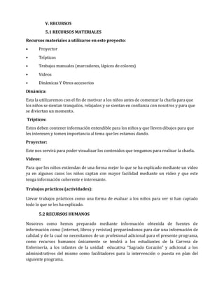V. RECURSOS
5.1 RECURSOS MATERIALES
Recursos materiales a utilizarse en este proyecto:
•

Proyector

•

Trípticos

•

Trabajos manuales (marcadores, lápices de colores)

•

Videos

•

Dinámicas Y Otros accesorios

Dinámica:
Esta la utilizaremos con el fin de motivar a los niños antes de comenzar la charla para que
los niños se sientan tranquilos, relajados y se sientan en confianza con nosotros y para que
se diviertan un momento.
Trípticos:
Estos deben contener información entendible para los niños y que lleven dibujos para que
les interesen y tomen importancia al tema que les estamos dando.
Proyector:
Este nos servirá para poder visualizar los contenidos que tengamos para realizar la charla.
Videos:
Para que los niños entiendan de una forma mejor lo que se ha explicado mediante un video
ya en algunos casos los niños captan con mayor facilidad mediante un video y que este
tenga información coherente e interesante.
Trabajos prácticos (actividades):
Llevar trabajos prácticos como una forma de evaluar a los niños para ver si han captado
todo lo que se les ha explicado.
5.2 RECURSOS HUMANOS
Nosotros como hemos preparado mediante información obtenida de fuentes de
información como (internet, libros y revistas) preparándonos para dar una información de
calidad y de la cual no necesitamos de un profesional adicional para el presente programa,
como recursos humanos únicamente se tendrá a los estudiantes de la Carrera de
Enfermería, a los infantes de la unidad educativa “Sagrado Corazón” y adicional a los
administrativos del mismo como facilitadores para la intervención o puesta en plan del
siguiente programa.

 