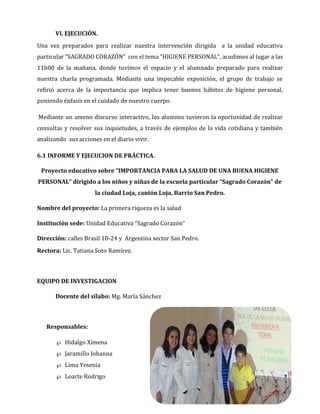 VI. EJECUCIÓN.
Una vez preparados para realizar nuestra intervención dirigida a la unidad educativa
particular “SAGRADO CORAZÓN” con el tema “HIGIENE PERSONAL”, acudimos al lugar a las
11h00 de la mañana, donde tuvimos el espacio y el alumnado preparado para realizar
nuestra charla programada. Mediante una impecable exposición, el grupo de trabajo se
refirió acerca de la importancia que implica tener buenos hábitos de higiene personal,
poniendo énfasis en el cuidado de nuestro cuerpo.
Mediante un ameno discurso interactivo, los alumnos tuvieron la oportunidad de realizar
consultas y resolver sus inquietudes, a través de ejemplos de la vida cotidiana y también
analizando sus acciones en el diario vivir.
6.1 INFORME Y EJECUCION DE PRÁCTICA.
Proyecto educativo sobre “IMPORTANCIA PARA LA SALUD DE UNA BUENA HIGIENE
PERSONAL” dirigido a los niños y niñas de la escuela particular “Sagrado Corazón” de
la ciudad Loja, cantón Loja, Barrio San Pedro.
Nombre del proyecto: La primera riqueza es la salud
Institución sede: Unidad Educativa “Sagrado Corazón”
Dirección: calles Brasil 18-24 y Argentina sector San Pedro.
Rectora: Lic. Tatiana Soto Ramírez.

EQUIPO DE INVESTIGACION
Docente del sílabo: Mg. María Sánchez

Responsables:
 Hidalgo Ximena
 Jaramillo Johanna
 Lima Yesenia
 Loarte Rodrigo

 