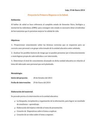 Loja, 19 de Enero 2014

Proyecto la Primera Riqueza es la Salud.
Definición:
Al hablar de salud se hace referencia al completo estado de bienestar físico, biológico y
mental de los individuos,-(OMS)- para conseguir este estado es necesario dotar al individuo
de herramientas que le permitan mejorar la calidad de vida.

Objetivos:
1.- Proporcionar conocimiento sobre las técnicas correctas que se requieren para un
correcto aseo personal a un grupo seleccionado de la unidad educativa antes señalada.
2.- Analizar los posibles factores de riesgo que se pueden presentar por el desconocimiento
o mala higiene propia de cada individuo a ser intervenido.
3.- Determinar el nivel de conocimiento alcanzado en dicha unidad educativa en relación al
tema del adecuado aseo personal que será planteado.

Metodología:
Inicio del proyecto:

28 de Octubre del 2013

Fecha de intervención:

29 de Enero del 2014

Elaboración del material:
Se procede previa a la intervención en la unidad educativa:
 La búsqueda, recopilación y organización de la información, para lograr un resultado
de enseñanza – aprendizaje.
 Elaboración del tríptico referido al tema de presentación.
 Creación de Diapositivas sobre el tema a explicar.
 Creación de un video sobre el tema a exponer.

 