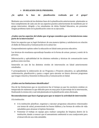  EN RELACION CON EL PROGRAMA.
¿Se

aplicó

la

fase

de

planificación

realizada

por

el

grupo?

Mediante una revisión de las distintas fases de la planificación anteriormente planteadas se
hizo cumplimiento de cada uno de sus aspectos puestos anteriormente de manifiesto por el
grupo interventor, dirigido a los estudiantes de dicha Unidad Educativa, sin presentar
ningún problema tanto en la planificación como en su ejecución.

¿Cuáles son los aspectos del sílabo que el grupo considera que se fortalecieron como
parte de la intervención?
Entre los aspectos que se logró fortalecer de una manera óptima y satisfactoria en relación
al sílabo de Educación y Comunicación en la salud, fue:
Comprendimiento optimo sobre la educación en Salud como proceso educativo.
Las técnicas de enseñanza-aprendizaje basadas en la forma de actuar, pensar y sentir de la
persona.
Diferenciación y aplicabilidad de los distintos métodos y técnicas de comunicación tanto
graficas como escritas.
Inmersión en uno de los distintos niveles de intervención en Salud anteriormente
estudiados.
Y principalmente la elaboración de un Programa o Proyecto educativo, su aplicabilidad,
conformación, planificación y pasos a seguir para ejecutar en futuro diversos programas
que tengan relación y fomenten la Educación y Comunicación en Salud.

¿Cuáles son las limitaciones identificadas?
Una de las limitaciones que se encontraron fue el tiempo ya que los escolares estaban en
temporada de exámenes lo que dificulto pero en muy poco el porcentaje de la intervención,
finalizando la misma tal y cual está planteada en la planificación antes efectuada.
Recomendaciones que hace el grupo para que se mejore la actividad de intervención
A la institución:




A la institución planificar, organizar y ejecutar programas educativos relacionados
con temas de salud, promoviendo los bueno hábitos y las formas de estilos de vida
saludables para alcanzar el óptimo bienestar.
Fomentar el trabajo en equipo para realizar campañas de limpieza dentro de la
institución, dando a conocer que el saneamiento ambiental es una coadyuvante para
el desarrollo de una vida saludable.

 