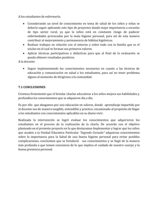 A los estudiantes de enfermería:


Considerando un nivel de conocimiento en tema de salud de los niños y niñas se
debería seguir aplicando este tipo de proyectos dando mayo importancia a escuelas
de tipo sector rural, ya que la niñez está en constante riesgo de padecer
enfermedades provocadas por la mala higiene personal, para así de esta manera
contribuir al mejoramiento y permanencia de hábitos higiénicos.
 Realizar trabajos en relación con el entorno y sobre todo con la familia que es el
núcleo en el cual se forman sus primeros valores.
 Aplicar técnicas participativas y didácticas para que al final de la evaluación se
pueda obtener resultados positivos.
A la docente:


Seguir implementando los conocimientos necesarios en cuanto a las técnicas de
educación y comunicación en salud a los estudiantes, para así no tener problema
alguno al momento de dirigirnos a la comunidad.

7.1 CONCLUSIONES
Creemos firmemente que el brindar charlas educativas a los niños mejora sus habilidades y
profundiza los conocimientos que se adquieren día a día.
Es por ello que abogamos por una educación en valores, donde aprendizaje impartido por
el docente sea de manera tangible, entendible y practico; encaminado al propósito de llegar
a los estudiantes con conocimientos aplicables en su diario vivir.
Realizada la intervención se logró evaluar los conocimientos que adquirieron los
estudiantes en el proceso de la realización de la charla. De acuerdo con el objetivo
planteado en el presente proyecto en lo que destacamos Implementar y lograr que los niños
que acuden a la Unidad Educativa Particular “Sagrado Corazón” adquieran conocimientos
sobre la importancia para la Salud de una buena higiene personal para evitar posibles
complicaciones, concluimos que se fortaleció sus conocimientos y se llegó de la manera
más profunda a que tomen conciencia de lo que implica el cuidado de nuestro cuerpo y la
buena presencia personal.

 