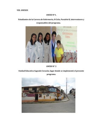 VIII. ANEXOS
ANEXO N°1.
Estudiantes de la Carrera de Enfermería, II Ciclo, Paralelo B, interventores y
responsables del programa.

ANEXO N° 2
Unidad Educativa Sagrado Corazón, lugar donde se implementó el presente
programa.

 