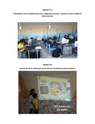 ANEXO N° 3
Estudiantes de la Unidad Educativa “Sagrado Corazón” a quienes se les realizo la
intervención.

ANEXO N°4
Ejecución de la charla por parte de los estudiantes interventores.

SRTA. Johanna
Jaramillo

 