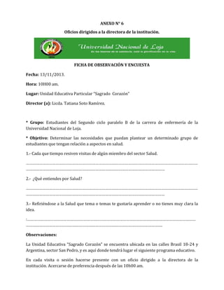 ANEXO N° 6
Oficios dirigidos a la directora de la institución.

FICHA DE OBSERVACIÓN Y ENCUESTA
Fecha: 13/11/2013.
Hora: 10H00 am.
Lugar: Unidad Educativa Particular “Sagrado Corazón”
Director (a): Licda. Tatiana Soto Ramírez.

* Grupo: Estudiantes del Segundo ciclo paralelo B de la carrera de enfermería de la
Universidad Nacional de Loja.
* Objetivo: Determinar las necesidades que puedan plantear un determinado grupo de
estudiantes que tengan relación a aspectos en salud.
1.- Cada que tiempo resiven visitas de algún miembro del sector Salud.
…………………………………………………………………………………………………………………………………………
………………………………………………………………………………………………………………
2.- ¿Qué entiendes por Salud?
…………………………………………………………………………………………………………………………………………
………………………………………………………………………………………………………………
3.- Refiriéndose a la Salud que tema o temas te gustaría aprender o no tienes muy clara la
idea.
:………………………………………………………………………………………………………………………………………
…………………………………………………………………………………………………………….
Observaciones:
La Unidad Educativa “Sagrado Corazón” se encuentra ubicada en las calles Brasil 18-24 y
Argentina, sector San Pedro, y es aquí donde tendrá lugar el siguiente programa educativo.
En cada visita o sesión hacerse presente con un oficio dirigido a la directora de la
institución. Acercarse de preferencia después de las 10h00 am.

 