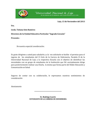 Loja, 13 de Noviembre del 2013
Sra.
Licda. Tatiana Soto Ramírez
Directora de la Unidad Educativa Particular “Sagrado Corazón”
Presente.-

De nuestra especial consideración:

Es grato dirigirme a usted para saludarle y a la vez solicitarle se facilite el permiso para el
ingreso de los estudiantes del II Ciclo de la Carrera de Enfermería, Paralelo B de la
Universidad Nacional de Loja a la respectiva Escuela con el objetivo de identificar las
necesidades con un grupo de estudiantes de la Institución que Ud. acertadamente dirige
para posteriormente realizar una Charla, la misma que forma parte del Sílabo Educación y
Comunicación en Salud.

Seguros de contar con su colaboración, le expresamos nuestros sentimientos de
consideración

Atentamente
_______________________________________
Sr. Rodrigo Loarte
ESTUDIANTE DE LA CARRERA DE ENFERMERÍA

 