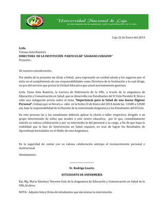 Loja 22 de Enero del 2014
Lcda.
Tatiana Soto Ramírez
DIRECTORA DE LA INSTITUCIÒN PARTICULAR” SAGRADO CORAZON”
Presente.De nuestra consideración.Por medio de la presente me dirijo a Usted, para expresarle un cordial saludo y los augurios por el
éxito en el cumplimiento de sus responsabilidades como Directora de la Institución a la cual dirige,
en pro del servicio que presta la Unidad Educativa que usted acertadamente gestiona.
Lcda. Tania Soto Ramírez, la Carrera de Enfermería de la UNL, a través de la asignatura de
Educación y Comunicación en Salud, que se desarrolla con Estudiantes del II Ciclo Paralelo B, lleva a
cabo una indagación previa sobre el tema “Importancia para la Salud de una buena Higiene
Personal”, trabajo que se llevara a cabo en la fecha 23 de Enero del 2014 desde las 11h00 a 12h00
am, bajo la responsabilidad de la Docente de la mencionada Asignatura y los Estudiantes del II Ciclo.
En este proceso las y los estudiantes deberán aplicar la charla o taller respectivo, dirigido a un
grupo determinado de niños que acuden a este centro educativo, por lo que, comedidamente
solicito su valiosa colaboración y por su intermedio la del personal a su cargo, a fin de que haya la
viabilidad que la fase de Intervención en Salud requiere, en aras de lograr los Resultados de
Aprendizaje formulados en el Silabo de esta Asignatura.

En la seguridad de contar con su valiosa colaboración anticipo el reconocimiento personal e
institucional.
Atentamente.______________________
Sr. Rodrigo Loarte.
ESTUDIANTE DE ENFERMERÍA
C.c. Mg. María Sánchez/ Docente Guía de la Asignatura de Educación y Comunicación en Salud de la
UNL.Archivo.
NOTA: Adjunto lista y firma de estudiantes que ejecutaran la intervención.

 