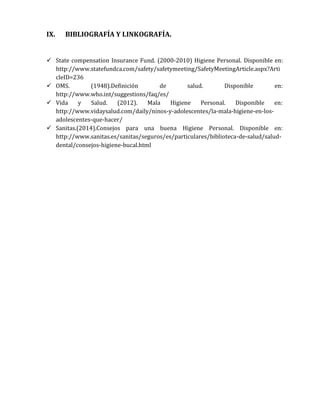 IX.

BIBLIOGRAFÍA Y LINKOGRAFÍA.

 State compensation Insurance Fund. (2000-2010) Higiene Personal. Disponible en:
http://www.statefundca.com/safety/safetymeeting/SafetyMeetingArticle.aspx?Arti
cleID=236
 OMS.
(1948).Definición
de
salud.
Disponible
en:
http://www.who.int/suggestions/faq/es/
 Vida
y
Salud.
(2012).
Mala
Higiene
Personal.
Disponible
en:
http://www.vidaysalud.com/daily/ninos-y-adolescentes/la-mala-higiene-en-losadolescentes-que-hacer/
 Sanitas.(2014).Consejos para una buena Higiene Personal. Disponible en:
http://www.sanitas.es/sanitas/seguros/es/particulares/biblioteca-de-salud/saluddental/consejos-higiene-bucal.html

 