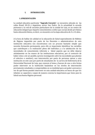 I.

INTRODUCCIÓN.

1.1PRESENTACIÓN
La unidad educativa particular “Sagrado Corazón”, se encuentra ubicada en las
calles Brasil 18-24 y Argentina, sector San Pedro. En la actualidad la escuela
pertenece a la red de escuelas particulares de la ciudad de Loja, es un centro de
educación integral que imparte conocimientos a niños que cursan desde pre-básica
hasta educación básica, es decir, se encuentra en la etapa educativa de 4 a 12 años.
A la hora de hablar de calidad en la educación de Salud especialmente de Hábitos
de Higiene impartida por parte de los Docentes o administrativos de esta
institución educativa nos encontramos con un proceso bastante simple que
necesita formación permanente, para ello es importante identificar las variables
que contribuyen a la realización plena del individuo y a la satisfacción de las
necesidades de conocimiento referente a Salud aspecto que no debe dejarse
aisladamente en las manos de las instituciones educativas, por el contrario de
haber cómo o de ser posible, (previa investigación sobre las necesidades que plantea
el colectivo a analizar), una intervención por parte de personas ajenas a esta
institución en este caso por parte de estudiantes de la carrera de Enfermería de la
Universidad Nacional de Loja, que conocen el tema y buscan de una u otra forma
poder intervenir en la institución basándose en los niveles de intervención
previamente estudiados y comprendidos en su totalidad para así poder acercarse y
ver de qué forma pueden intervenir en esta unidad educativa en busca de que los
infantes se capaciten y sepan de manera concisa la importancia que tiene para la
Salud una buena Higiene personal.

 