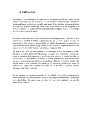 1.2 JUSTIFICACIÓN.

La salud y la educación están entrelazadas en forma inseparable y es lógico que el
sistema educativo de la población sea el principal vehículo para transmitir
información que beneficie en una adecuada salud de las familias. La buena salud es
vital para un aprendizaje eficaz y la educación es un medio poderoso que permite a
la niñez alcanzar sus metas propuestas para la vida, siempre y cuando se mantenga
en un perfecto estado de salud.

La falta de educación afecta directamente al desarrollo personal y colectivo, lo que
influye en la calidad de vida y la productividad de los niños es por eso que es
necesario la información y capacitación, en edades tempranas que permitan ir
adquiriendo valores, habilidades y destrezas para enfrentar los problemas de salud
que se pueden presentar durante las distintas etapas de vida.
Al hablar de Salud se hace referencia al completo estado de bienestar físico,
biológico y mental de los individuos para conseguir este enunciado es necesario
dotar al individuo de herramientas que le permitan mejorar la calidad de vida; en
la actualidad las necesidades insatisfechas van en aumento por diferentes causas
ya sean estas económicas, laborales, geográficas o falta de educación, siendo este
último ítem el que justifique la indagación del siguiente proyecto en mira de
obtener una apreciable acogida por parte de los infantes a quienes estarán
dirigidas estas intervenciones.

Es por eso que previamente conocidas las necesidades que supieron plantear los
niños sobre Salud, nació la idea de ejecutar un proyecto encaminado a promover
correctos hábitos de higiene que permitan prevenir enfermedades y mejorar la
salud de los infantes.

 
