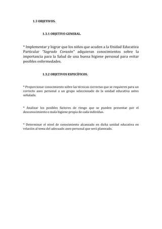 1.3 OBJETIVOS.

1.3.1 OBJETIVO GENERAL.

* Implementar y lograr que los niños que acuden a la Unidad Educativa
Particular “Sagrado Corazón” adquieran conocimientos sobre la
importancia para la Salud de una buena higiene personal para evitar
posibles enfermedades.
1.3.2 OBJETIVOS ESPECÍFICOS.

* Proporcionar conocimiento sobre las técnicas correctas que se requieren para un
correcto aseo personal a un grupo seleccionado de la unidad educativa antes
señalada.

* Analizar los posibles factores de riesgo que se pueden presentar por el
desconocimiento o mala higiene propia de cada individuo.

* Determinar el nivel de conocimiento alcanzado en dicha unidad educativa en
relación al tema del adecuado aseo personal que será planteado.

 