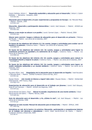 Selección de bibliografía disponible en la Biblioteca de la Escuela Pública de Animación de la Comunidad de Madrid
Colom Cañellas, Antoni J Desarrollo sostenible y educación para el desarrollo / Antoni J. Colom
Cañellas. -- Barcelona : Octaedro, 2000
J4.8-COL-des
Educación para el desarrollo y la paz: experiencias y propuestas en Europa / ed. Manuela Mesa.
-- Madrid : Popular, 1994
J4.8-EDU-edu
Educación, desarrollo y participación democrática / coord. José Vazquez. -- Madrid : ACSUR-Las
Segovias, 1997
J4.8-EDU-edu
Educar a una mujer es educar a un pueblo / coord. Carmen Llopis. -- Madrid: Intered, 2004
J4.8-EDU-edu
Educar para convivir: Juegos y talleres de educación para el desarrollo en primaria / Médicos
del Mundo. -- Madrid : Los Libros de la Catarata, 2007
J4.8-EDU-edu
En busca de los objetivos del milenio (1): Un cuento, juegos y actividades para acabar con el
hambre y la pobreza / Colectivo Yedra. -- Madrid: Los Libros de la Catarata, 2007
J4.8-ENB-enb
En busca de los objetivos del milenio (2): Un cuento, juegos y actividades para lograr la
enseñanza primaria en igualdad y la autonomía de la mujer / Colectivo Yedra. -- Madrid: Los
Libros de la Catarata, 2007
J4.8-ENB-enb
En busca de los objetivos del milenio (3): Un cuento, juegos y actividades para reducir la
mortalidad infantil y mejorar la salud / Colectivo Yedra. -- Madrid: Los Libros de la Catarata, 2007
J4.8-ENB-enb
En busca de los objetivos del milenio (4): Un cuento, juegos y actividades para lograr un
medio ambiente sostenible y un mundo solidario / Colectivo Yedra. -- Madrid: Los Libros de la
Catarata, 2007
J4.8-ENB-enb
Escudero Pérez, José Diagnóstico de la educación para el desarrollo en España / José Escudero
y Manuela Mesa. -- Madrid : CEIPAZ-Fundación Cultura de Paz, 2011
J4.8-ESC-dia
Equipo Claves ¿Un mundo en blanco y negro? dale color / Equipo Claves. -- Madrid : Solidaridad
Internacional, 199? Franco, Pepa
J4.8-EQU-mun
Experiencias de educación para el desarrollo en el trabajo con jóvenes / coord. José Vázquez,
Rosa Mª de Francisco. -- Madrid : ACSUR-Las Segovias, 1995
J4.8-EXP-exp
García-Rincón de Castro, César Educar la mirada: arquitectura de una mente solidaria / César
García-Rincón de Castro. -- Madrid: Narcea, 2006
J4.8-GAR-edu
Guía de educación para el desarrollo: y tú...¿Cómo lo ves? / ed. José Vázquez. -- Madrid : Los
Libros de la Catarata, 1998
J4.8-GUI-gui
Hagamos un solo mundo: Manual de educación para el desarrollo. -- Madrid : IEPALA, 1990
J4.7-HAG-hag
Iniciativas en red, de la teoría a la práctica: Educación, participación y competencias básicas
en el trabajo con jóvenes y educadores / coord. César García-Rincón de Castro. -- Madrid :
Fundación Jóvenes y Desarrollo, 2009
J4.8-INI-ini
 