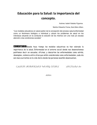 Educación para la Salud: la importancia del
concepto.
Autores: Isabel Valadez Figueroa,
Martha Villaseñor Farìas, Noè Alfaro Alfaro.

“Los modelos educativos en salud parten de la concepción del proceso salud-enfermedad
como un fenómeno biológico e individual y ubican los problemas de salud en los
individuos situando en la conducta la solución de los mismos con una nula y/o escasa
atención a las condiciones sociales”

COMENTARIO:Desde

hace tiempo los modelos educativos no han valorado la

importancia de la salud, Enfermedad en el entorno social donde nos desenvolvemos
podríamos decir en escuelas, oficinas, y descartan las enfermedades como estrés,
desempleo ,violencia entre otras que están consideradas como enfermedades ,cada dio
son mas ocurrentes en la vida diaria donde las personas seestán desenvuelven.

CALETE RODRIGUEZ WENDY ITZEL

6/02/2014

LECTURA N01

 