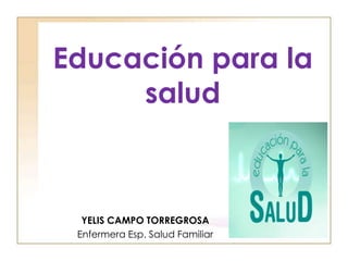 Educación para la
salud
YELIS CAMPO TORREGROSA
Enfermera Esp. Salud Familiar
 