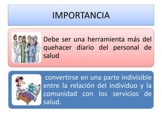 IMPORTANCIA 
Debe ser una herramienta más del quehacer diario del personal de salud 
convertirse en una parte indivisible entre la relación del individuo y la comunidad con los servicios de salud.  