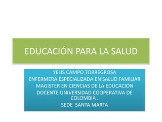 EDUCACIÓN PARA LA SALUD 
YELIS CAMPO TORREGROSA 
ENFERMERA ESPECIALIZADA EN SALUD FAMILIAR 
MAGISTER EN CIENCIAS DE LA EDUCACIÓN 
DOCENTE UNIVERSIDAD COOPERATIVA DE COLOMBIA . 
SEDE SANTA MARTA 
 