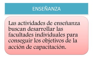 ENSEÑANZA 
Las actividades de enseñanza buscan desarrollar las facultades individuales para conseguir los objetivos de la acción de capacitación.  