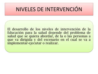 NIVELES DE INTERVENCIÓN 
El desarrollo de los niveles de intervención de la Educación para la salud depende del problema de salud que se quiera abordar, de la o las personas a que va dirigida y del escenario en el cual se va a implementar-ejecutar o realizar.  