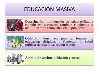 EDUCACION MASIVA 
Descripción: intervención en salud utilizada cuando es necesario cambiar conductas o actitudes muy arraigadas en la población. 
Objetivo: Poner en práctica formas de educación dirigidas a fomentar la salud pública de una área, región o país. 
Ámbito de acción: población general.  