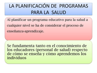 LA PLANIFICACIÓN DE PROGRAMAS PARA LA SALUD 
Al planificar un programa educativo para la salud a cualquier nivel se ha de considerar el proceso de enseñanza-aprendizaje. 
Se fundamenta tanto en el conocimiento de los educadores (personal de salud) respecto de cómo se enseña y cómo aprendemos los individuos  