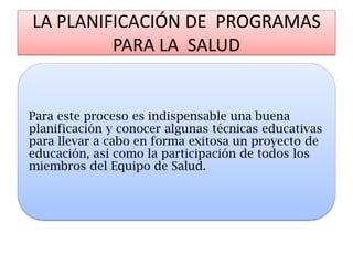 LA PLANIFICACIÓN DE PROGRAMAS PARA LA SALUD 
Para este proceso es indispensable una buena planificación y conocer algunas técnicas educativas para llevar a cabo en forma exitosa un proyecto de educación, así como la participación de todos los miembros del Equipo de Salud.  