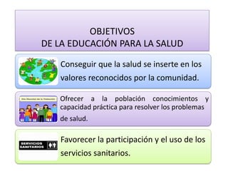 Conseguir que la salud se inserte en los 
valores reconocidos por la comunidad. 
Ofrecer a la población conocimientos y capacidad práctica para resolver los problemas 
de salud. 
Favorecer la participación y el uso de los servicios sanitarios. 
OBJETIVOS 
DE LA EDUCACIÓN PARA LA SALUD  